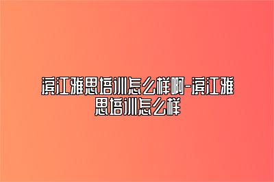 滨江雅思培训怎么样啊-滨江雅思培训怎么样