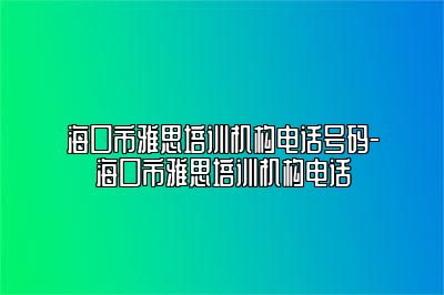 海口市雅思培训机构电话号码-海口市雅思培训机构电话