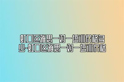 虹口区雅思一对一培训价格多少-虹口区雅思一对一培训价格