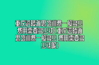 重庆涪陵雅思培训费一般多少 费用需要多少钱(重庆涪陵雅思培训费一般多少 费用需要多少钱呢)