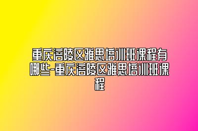 重庆涪陵区雅思培训班课程有哪些-重庆涪陵区雅思培训班课程