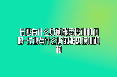 长沙有什么好的雅思培训机构吗-长沙有什么好的雅思培训机构