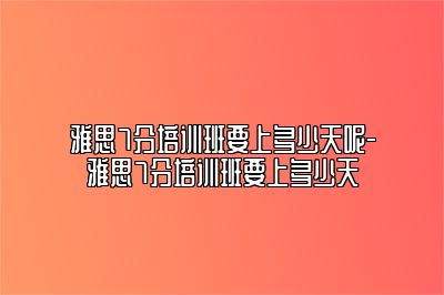 雅思7分培训班要上多少天呢-雅思7分培训班要上多少天
