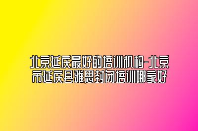 北京延庆最好的培训机构-北京市延庆县雅思封闭培训哪家好