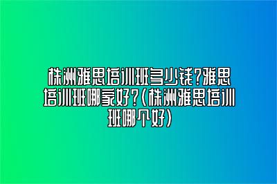 株洲雅思培训班多少钱？雅思培训班哪家好？(株洲雅思培训班哪个好)