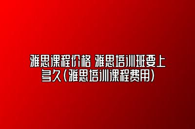 雅思课程价格 雅思培训班要上多久(雅思培训课程费用)