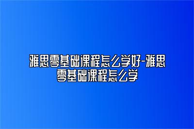 雅思零基础课程怎么学好-雅思零基础课程怎么学