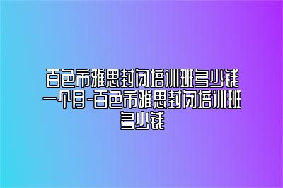百色市雅思封闭培训班多少钱一个月-百色市雅思封闭培训班多少钱