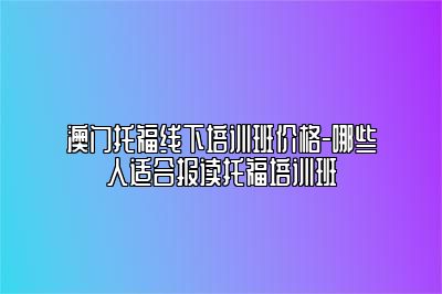 澳门托福线下培训班价格-哪些人适合报读托福培训班