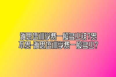 雅思培训学费一般多少钱?贵不贵-雅思培训学费一般多少？