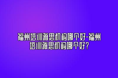 福州培训雅思机构哪个好-福州培训雅思机构哪个好？