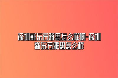 深圳新东方雅思怎么样啊-深圳新东方雅思怎么样​