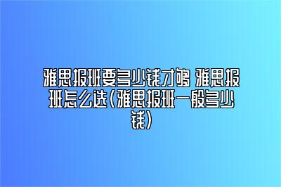 雅思报班要多少钱才够 雅思报班怎么选(雅思报班一般多少钱)