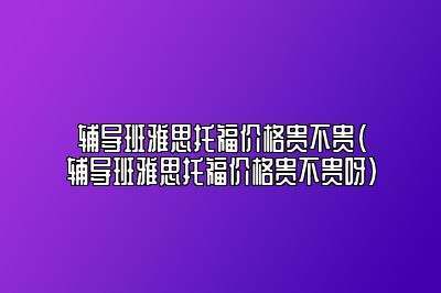 辅导班雅思托福价格贵不贵(辅导班雅思托福价格贵不贵呀)