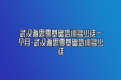 武汉雅思零基础培训多少钱一个月-武汉雅思零基础培训多少钱