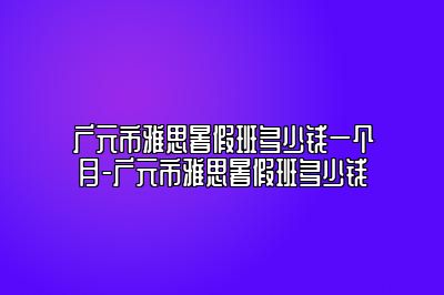 广元市雅思暑假班多少钱一个月-广元市雅思暑假班多少钱