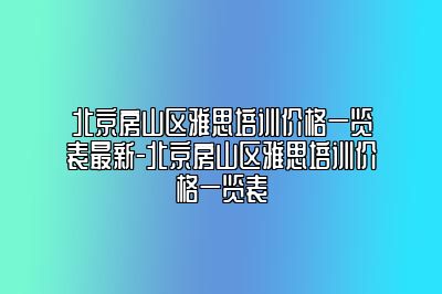 北京房山区雅思培训价格一览表最新-北京房山区雅思培训价格一览表