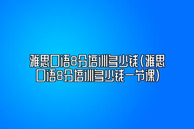 雅思口语8分培训多少钱(雅思口语8分培训多少钱一节课)