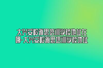 大兴安岭雅思培训学校地址在哪-大兴安岭雅思培训学校地址