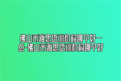 佛山市雅思培训机构哪个好一点-佛山市雅思培训机构哪个好