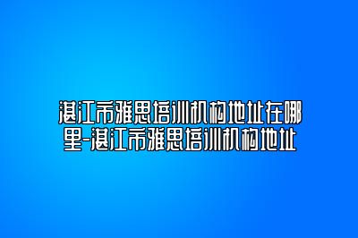 湛江市雅思培训机构地址在哪里-湛江市雅思培训机构地址