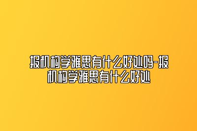 报机构学雅思有什么好处吗-报机构学雅思有什么好处