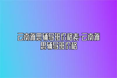 云南雅思辅导班价格表-云南雅思辅导班价格