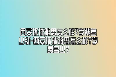 西安环球雅思怎么样?学费多少钱-西安环球雅思怎么样？学费多少？