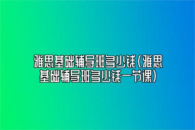 雅思基础辅导班多少钱(雅思基础辅导班多少钱一节课)