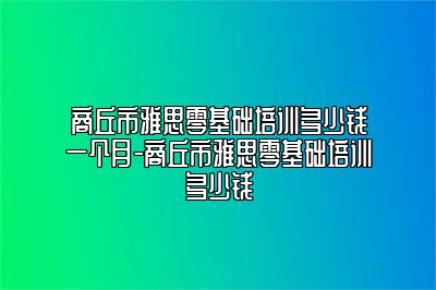 商丘市雅思零基础培训多少钱一个月-商丘市雅思零基础培训多少钱