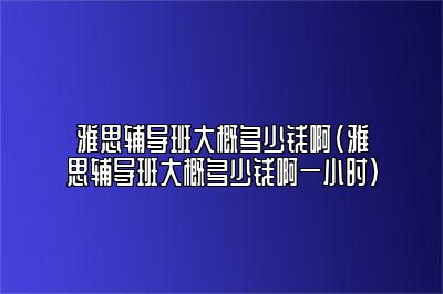 雅思辅导班大概多少钱啊(雅思辅导班大概多少钱啊一小时)