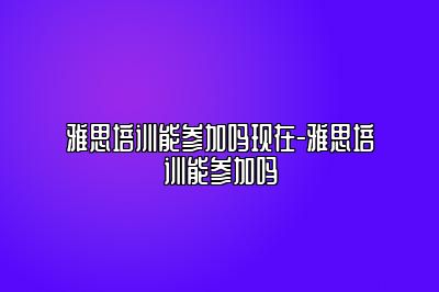 雅思培训能参加吗现在-雅思培训能参加吗
