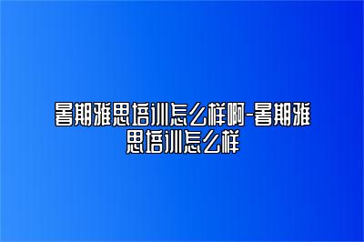 暑期雅思培训怎么样啊-暑期雅思培训怎么样