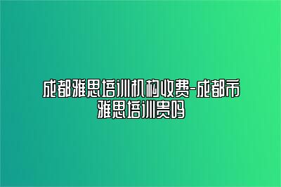 成都雅思培训机构收费-成都市雅思培训贵吗