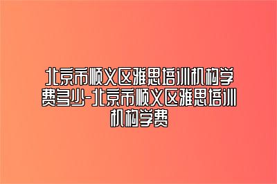 北京市顺义区雅思培训机构学费多少-北京市顺义区雅思培训机构学费