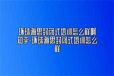 环球雅思封闭式培训怎么样啊知乎-环球雅思封闭式培训怎么样