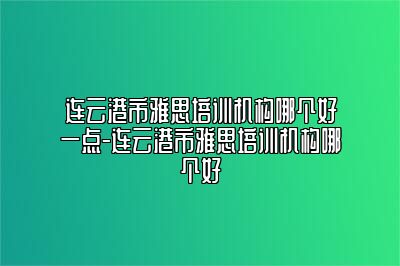 连云港市雅思培训机构哪个好一点-连云港市雅思培训机构哪个好