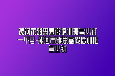 漯河市雅思寒假培训班多少钱一个月-漯河市雅思寒假培训班多少钱