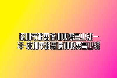 深圳市雅思培训收费多少钱一年-深圳市雅思培训收费多少钱