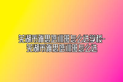 芜湖市雅思培训班怎么选学校-芜湖市雅思培训班怎么选