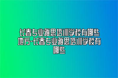 长春专业雅思培训学校有哪些地方-长春专业雅思培训学校有哪些