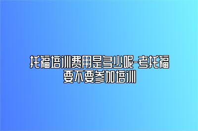 托福培训费用是多少呢-考托福要不要参加培训