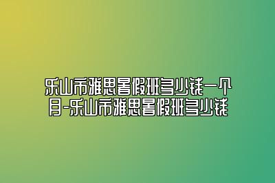 乐山市雅思暑假班多少钱一个月-乐山市雅思暑假班多少钱