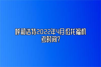 呼和浩特2022年4月份托福机考时间？