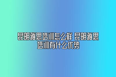 昆明雅思培训怎么样 昆明雅思培训有什么优势