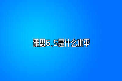 雅思6.5是什么水平