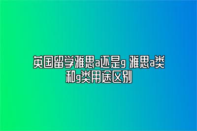 英国留学雅思a还是g 雅思a类和g类用途区别