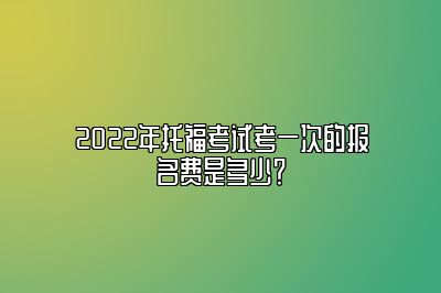 2022年托福考试考一次的报名费是多少？