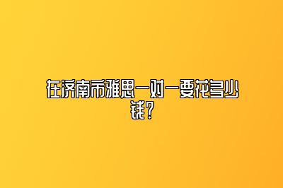 在济南市雅思一对一要花多少钱？