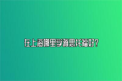 在上海哪里学雅思托福好？